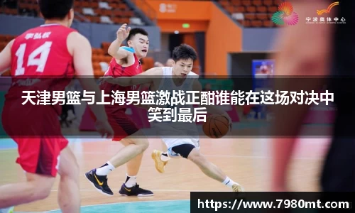天津男篮与上海男篮激战正酣谁能在这场对决中笑到最后
