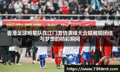 香港足球明星队在江门激情演绎大合唱展现团结与梦想的精彩瞬间